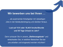 Wir bewerben uns bei Ihnen �  � als spannender Arbeitgeber mit vielseitigen Jobs in der Geb�udereinigung und dar�ber hinaus.  Lust auf 15 � oder 18,40 � brutto/Stunde und 30 Tage Urlaub im Jahr?  Dann schauen Sie in unsere �Stellenangebote� und entscheiden Sie, in welchen Bereichen Sie bei uns arbeiten und eingesetzt werden m�chten!