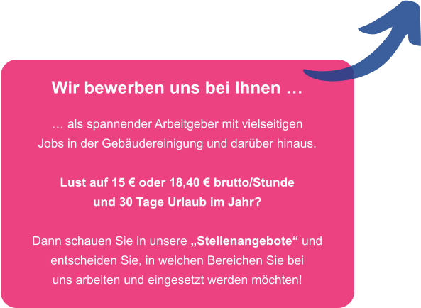 Wir bewerben uns bei Ihnen �  � als spannender Arbeitgeber mit vielseitigen Jobs in der Geb�udereinigung und dar�ber hinaus.  Lust auf 15 � oder 18,40 � brutto/Stunde und 30 Tage Urlaub im Jahr?  Dann schauen Sie in unsere �Stellenangebote� und entscheiden Sie, in welchen Bereichen Sie bei uns arbeiten und eingesetzt werden m�chten!