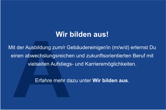 A Wir bilden aus!  Mit der Ausbildung zum/r Gebudereiniger/in (m/w/d) erlernst Du  einen abwechslungsreichen und zukunftsorientierten Beruf mit  vielseiten Aufstiegs- und Karrieremglichkeiten.   Erfahre mehr dazu unter Wir bilden aus.