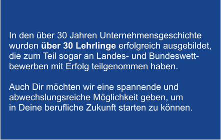 In den ber 30 Jahren Unternehmensgeschichte  wurden ber 30 Lehrlinge erfolgreich ausgebildet,  die zum Teil sogar an Landes- und Bundeswett- bewerben mit Erfolg teilgenommen haben.   Auch Dir mchten wir eine spannende und  abwechslungsreiche Mglichkeit geben, um  in Deine berufliche Zukunft starten zu knnen.