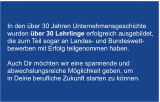 In den ber 30 Jahren Unternehmensgeschichte  wurden ber 30 Lehrlinge erfolgreich ausgebildet,  die zum Teil sogar an Landes- und Bundeswett- bewerben mit Erfolg teilgenommen haben.   Auch Dir mchten wir eine spannende und  abwechslungsreiche Mglichkeit geben, um  in Deine berufliche Zukunft starten zu knnen.